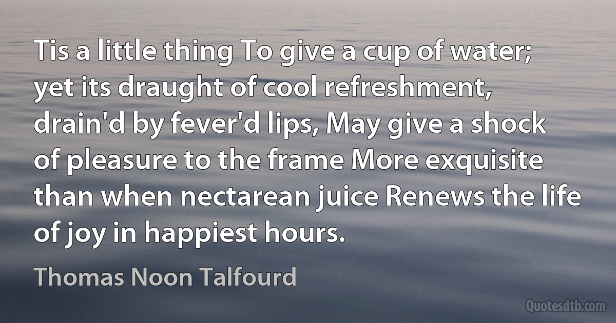 Tis a little thing To give a cup of water; yet its draught of cool refreshment, drain'd by fever'd lips, May give a shock of pleasure to the frame More exquisite than when nectarean juice Renews the life of joy in happiest hours. (Thomas Noon Talfourd)