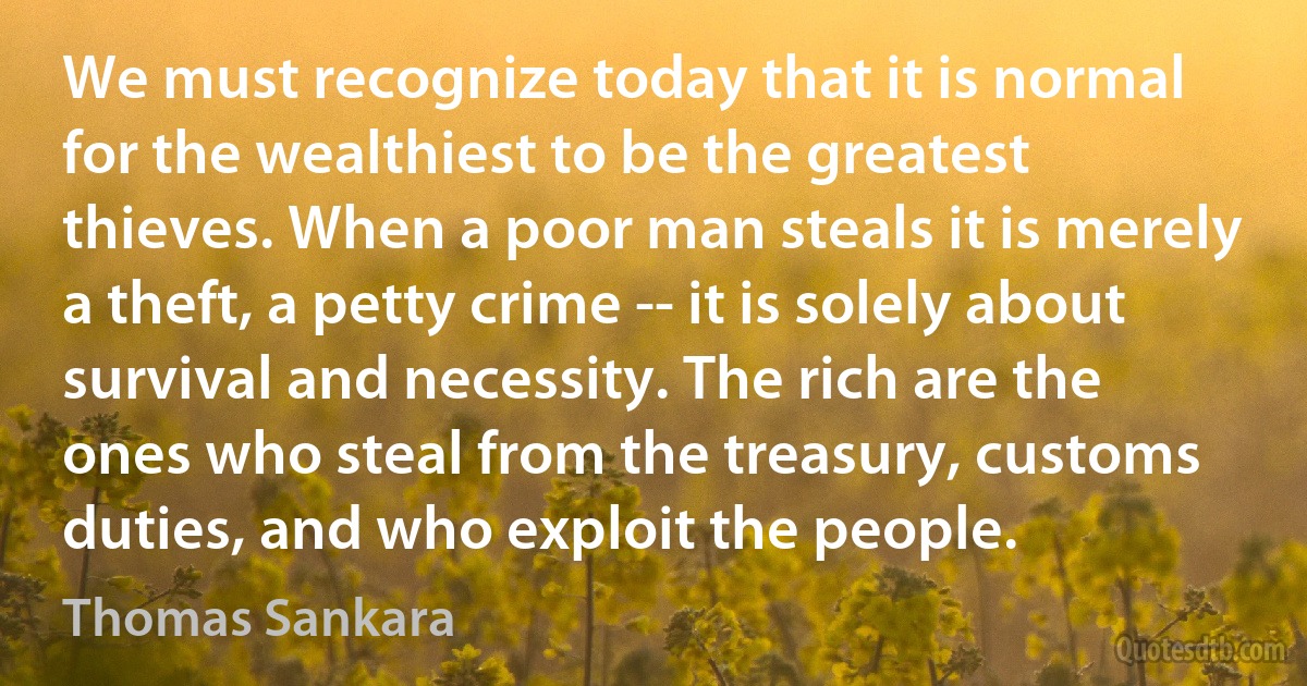 We must recognize today that it is normal for the wealthiest to be the greatest thieves. When a poor man steals it is merely a theft, a petty crime -- it is solely about survival and necessity. The rich are the ones who steal from the treasury, customs duties, and who exploit the people. (Thomas Sankara)