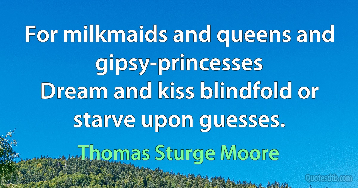 For milkmaids and queens and gipsy-princesses
Dream and kiss blindfold or starve upon guesses. (Thomas Sturge Moore)