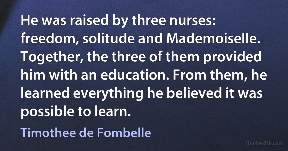 He was raised by three nurses: freedom, solitude and Mademoiselle. Together, the three of them provided him with an education. From them, he learned everything he believed it was possible to learn. (Timothee de Fombelle)