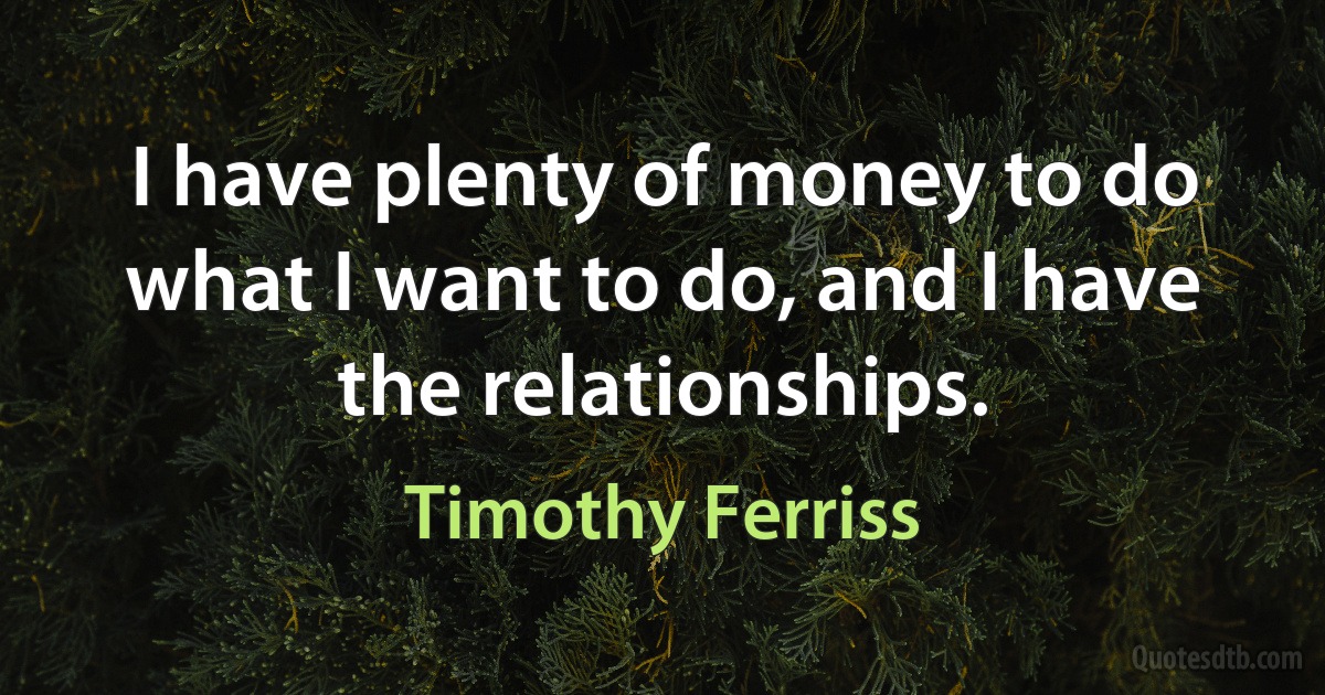 I have plenty of money to do what I want to do, and I have the relationships. (Timothy Ferriss)