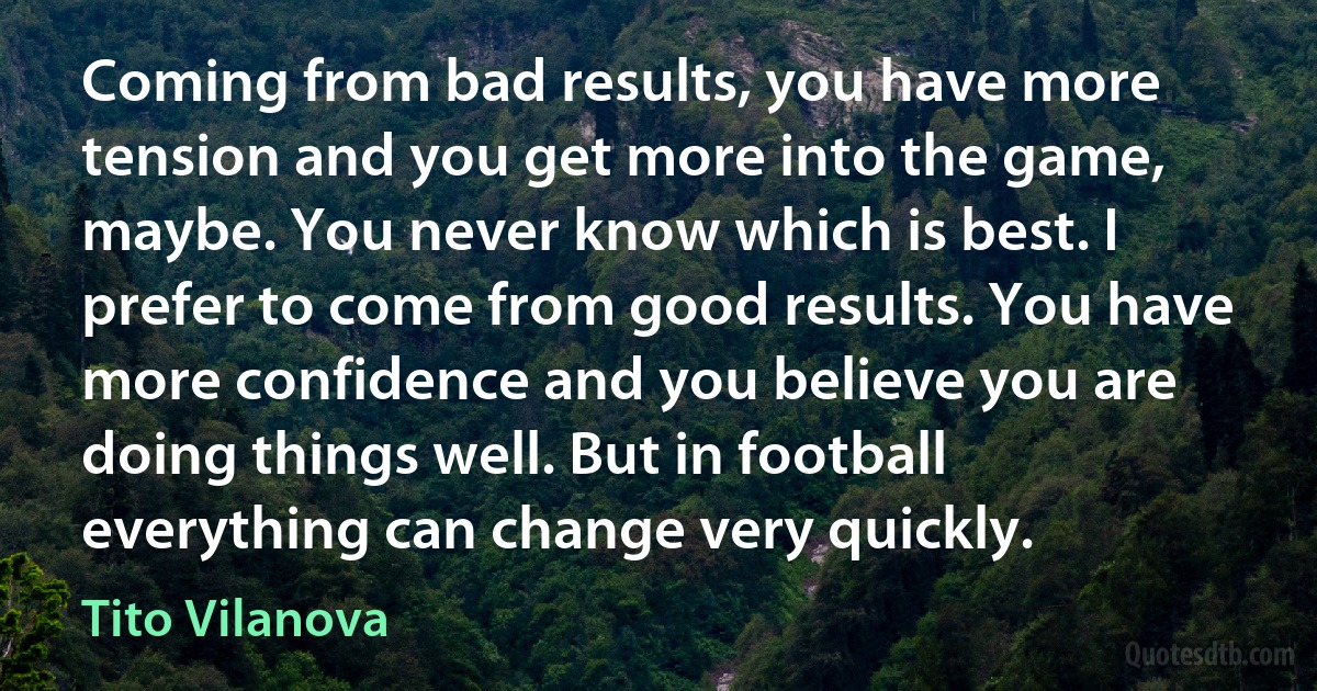 Coming from bad results, you have more tension and you get more into the game, maybe. You never know which is best. I prefer to come from good results. You have more confidence and you believe you are doing things well. But in football everything can change very quickly. (Tito Vilanova)