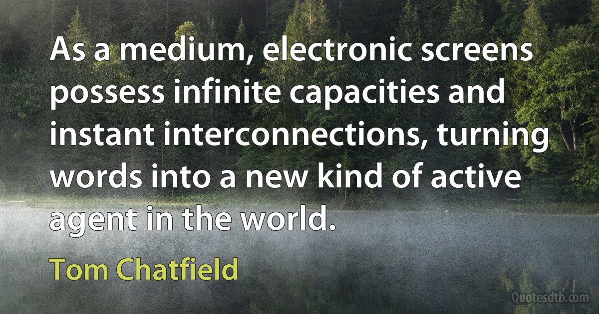 As a medium, electronic screens possess infinite capacities and instant interconnections, turning words into a new kind of active agent in the world. (Tom Chatfield)