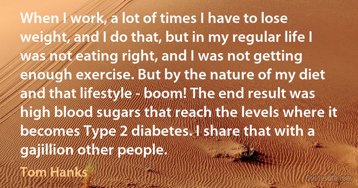 When I work, a lot of times I have to lose weight, and I do that, but in my regular life I was not eating right, and I was not getting enough exercise. But by the nature of my diet and that lifestyle - boom! The end result was high blood sugars that reach the levels where it becomes Type 2 diabetes. I share that with a gajillion other people. (Tom Hanks)