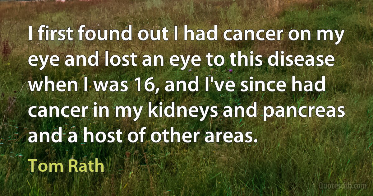 I first found out I had cancer on my eye and lost an eye to this disease when I was 16, and I've since had cancer in my kidneys and pancreas and a host of other areas. (Tom Rath)