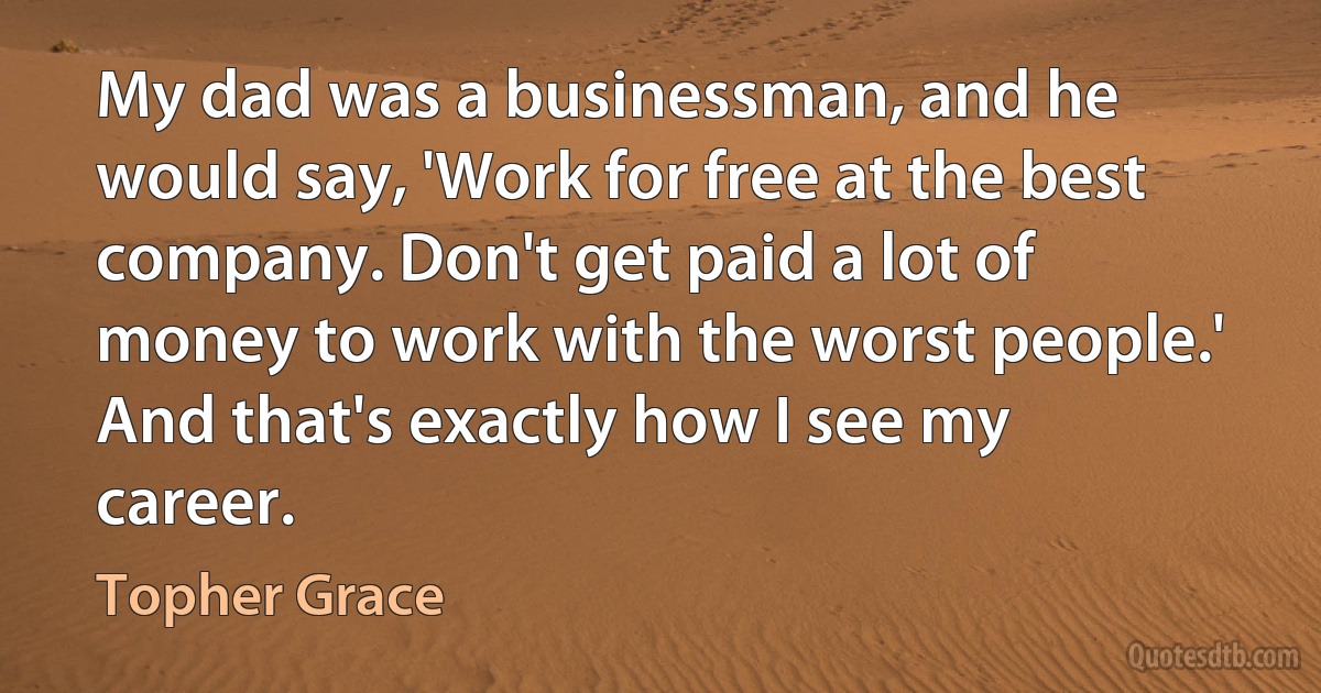 My dad was a businessman, and he would say, 'Work for free at the best company. Don't get paid a lot of money to work with the worst people.' And that's exactly how I see my career. (Topher Grace)