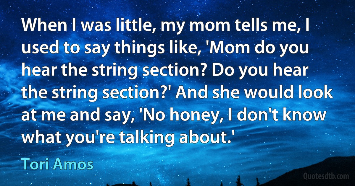 When I was little, my mom tells me, I used to say things like, 'Mom do you hear the string section? Do you hear the string section?' And she would look at me and say, 'No honey, I don't know what you're talking about.' (Tori Amos)