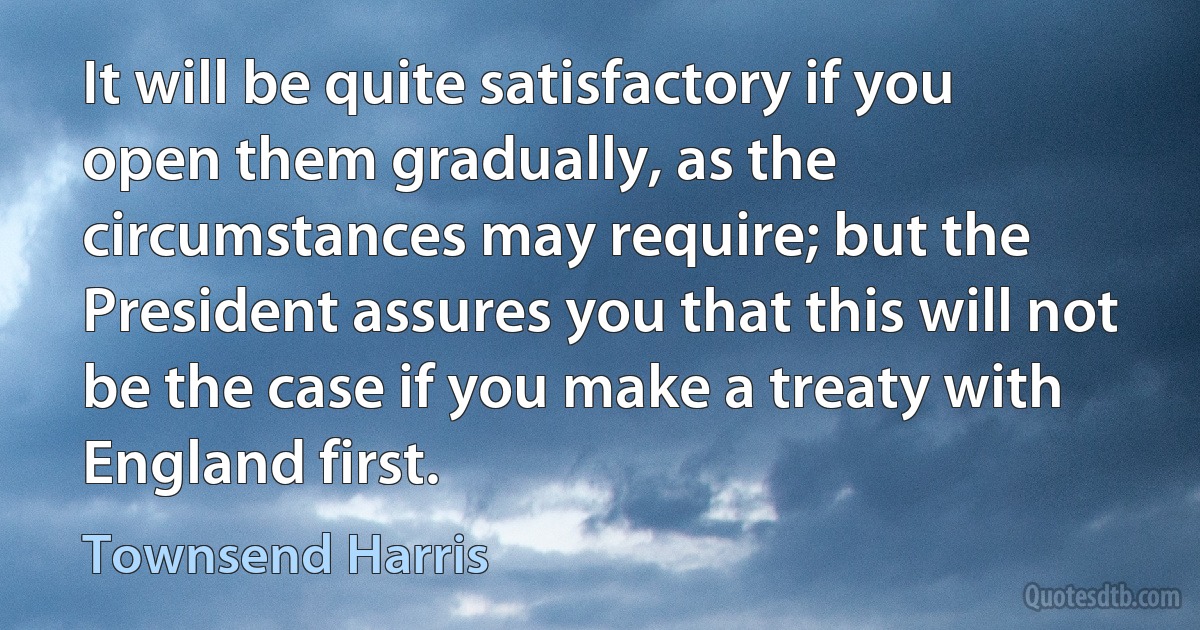 It will be quite satisfactory if you open them gradually, as the circumstances may require; but the President assures you that this will not be the case if you make a treaty with England first. (Townsend Harris)