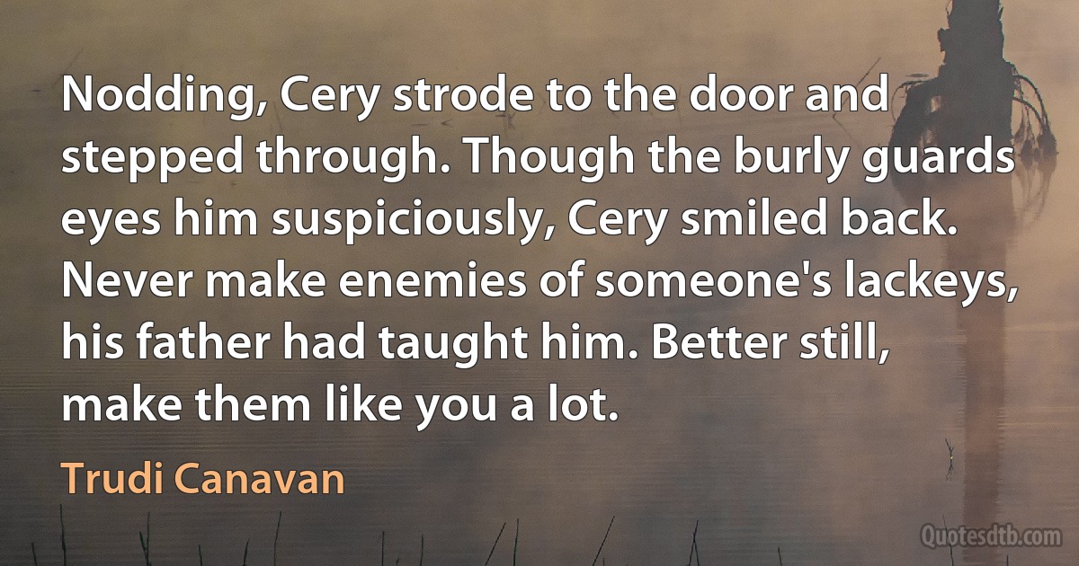 Nodding, Cery strode to the door and stepped through. Though the burly guards eyes him suspiciously, Cery smiled back. Never make enemies of someone's lackeys, his father had taught him. Better still, make them like you a lot. (Trudi Canavan)