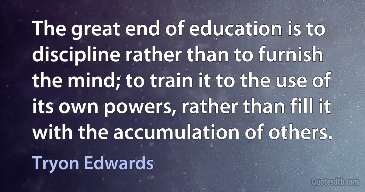 The great end of education is to discipline rather than to furnish the mind; to train it to the use of its own powers, rather than fill it with the accumulation of others. (Tryon Edwards)