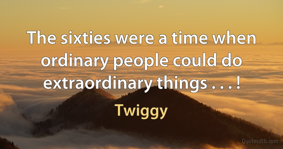 The sixties were a time when ordinary people could do extraordinary things . . . ! (Twiggy)