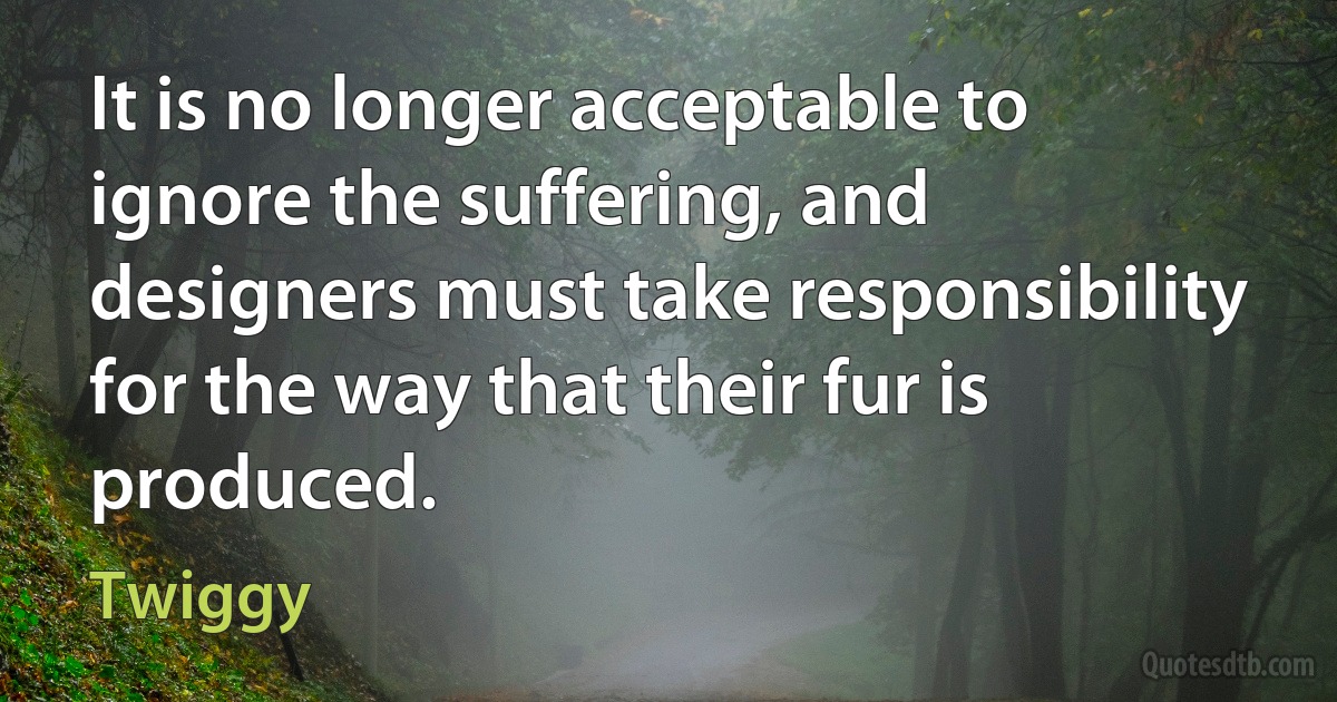 It is no longer acceptable to ignore the suffering, and designers must take responsibility for the way that their fur is produced. (Twiggy)