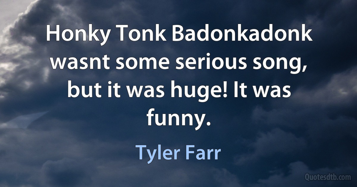 Honky Tonk Badonkadonk wasnt some serious song, but it was huge! It was funny. (Tyler Farr)