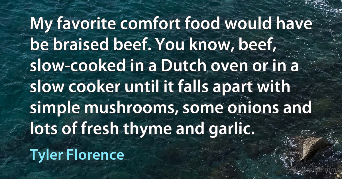 My favorite comfort food would have be braised beef. You know, beef, slow-cooked in a Dutch oven or in a slow cooker until it falls apart with simple mushrooms, some onions and lots of fresh thyme and garlic. (Tyler Florence)