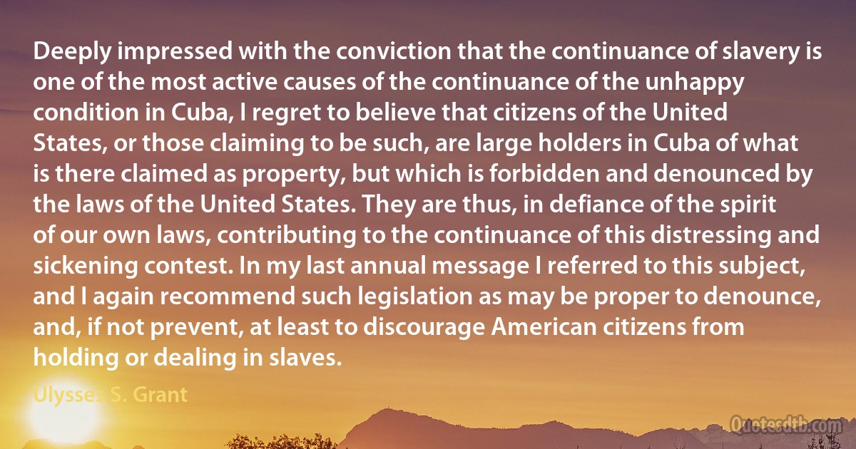 Deeply impressed with the conviction that the continuance of slavery is one of the most active causes of the continuance of the unhappy condition in Cuba, I regret to believe that citizens of the United States, or those claiming to be such, are large holders in Cuba of what is there claimed as property, but which is forbidden and denounced by the laws of the United States. They are thus, in defiance of the spirit of our own laws, contributing to the continuance of this distressing and sickening contest. In my last annual message I referred to this subject, and I again recommend such legislation as may be proper to denounce, and, if not prevent, at least to discourage American citizens from holding or dealing in slaves. (Ulysses S. Grant)