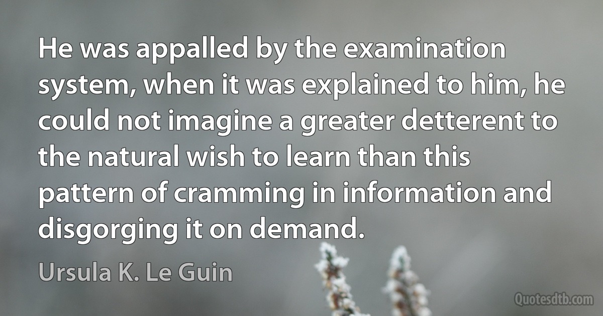 He was appalled by the examination system, when it was explained to him, he could not imagine a greater detterent to the natural wish to learn than this pattern of cramming in information and disgorging it on demand. (Ursula K. Le Guin)