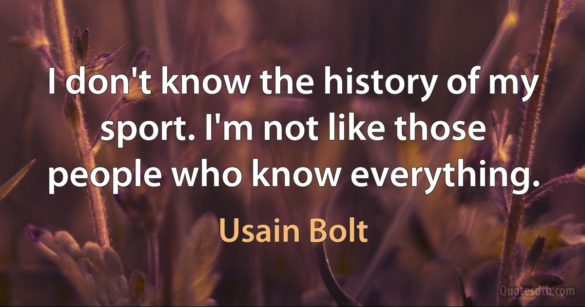 I don't know the history of my sport. I'm not like those people who know everything. (Usain Bolt)