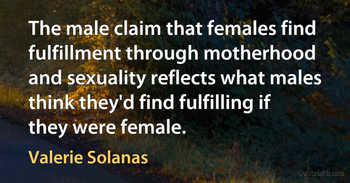 The male claim that females find fulfillment through motherhood and sexuality reflects what males think they'd find fulfilling if they were female. (Valerie Solanas)