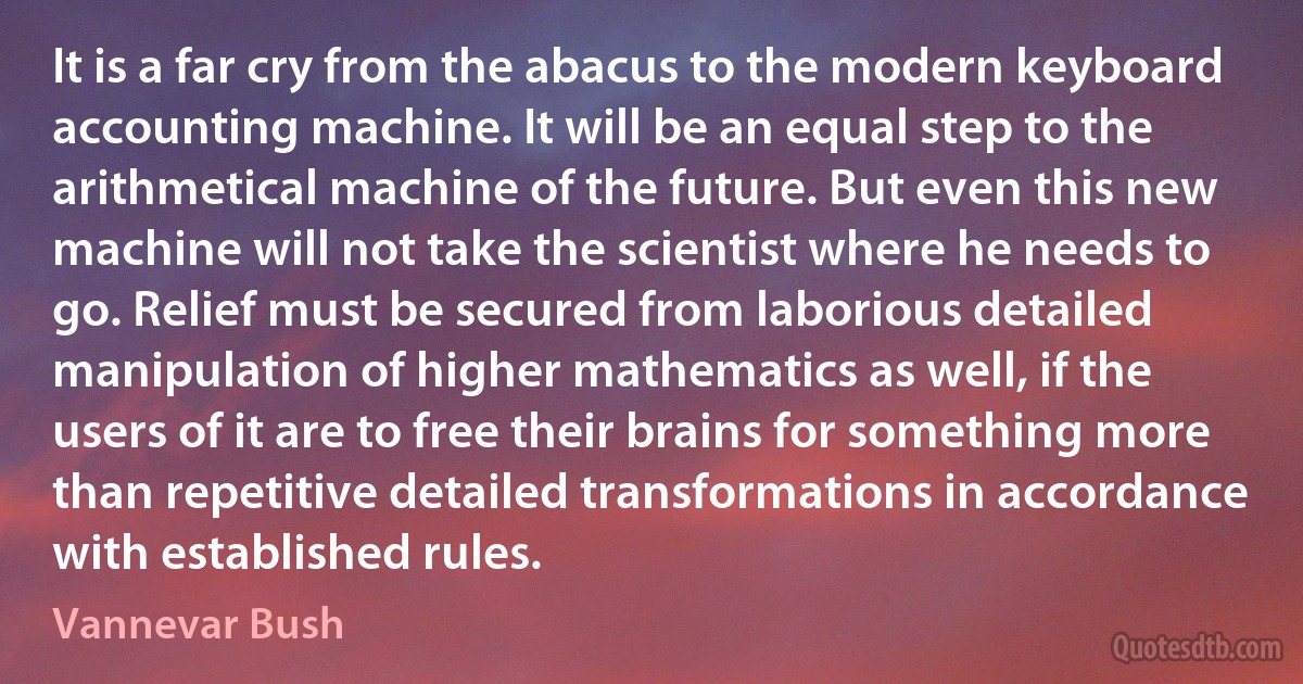 It is a far cry from the abacus to the modern keyboard accounting machine. It will be an equal step to the arithmetical machine of the future. But even this new machine will not take the scientist where he needs to go. Relief must be secured from laborious detailed manipulation of higher mathematics as well, if the users of it are to free their brains for something more than repetitive detailed transformations in accordance with established rules. (Vannevar Bush)