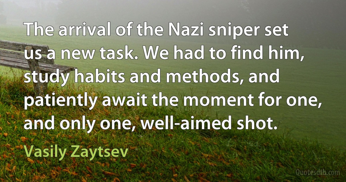 The arrival of the Nazi sniper set us a new task. We had to find him, study habits and methods, and patiently await the moment for one, and only one, well-aimed shot. (Vasily Zaytsev)