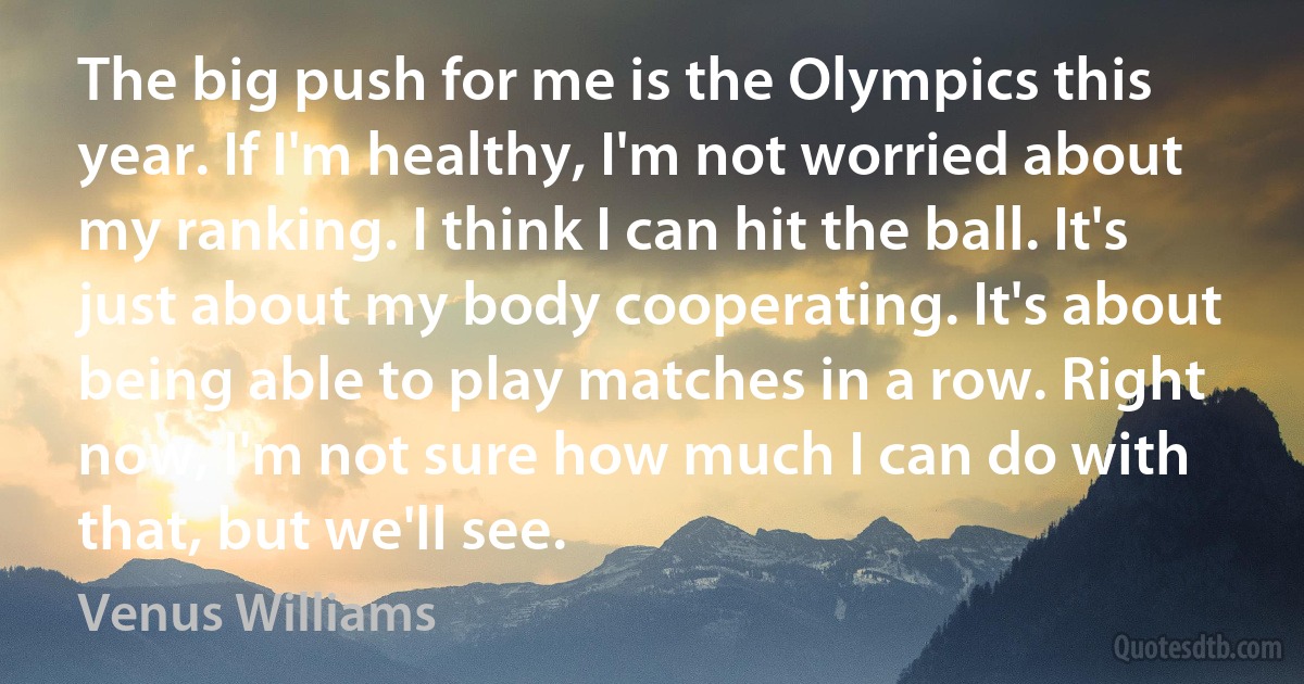 The big push for me is the Olympics this year. If I'm healthy, I'm not worried about my ranking. I think I can hit the ball. It's just about my body cooperating. It's about being able to play matches in a row. Right now, I'm not sure how much I can do with that, but we'll see. (Venus Williams)