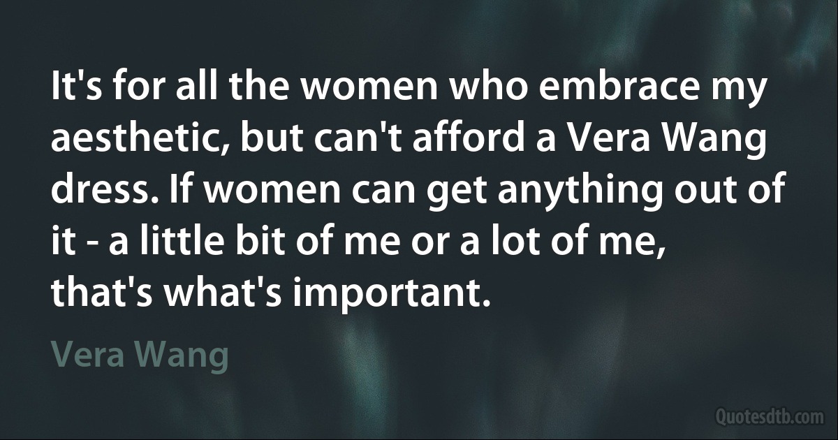 It's for all the women who embrace my aesthetic, but can't afford a Vera Wang dress. If women can get anything out of it - a little bit of me or a lot of me, that's what's important. (Vera Wang)