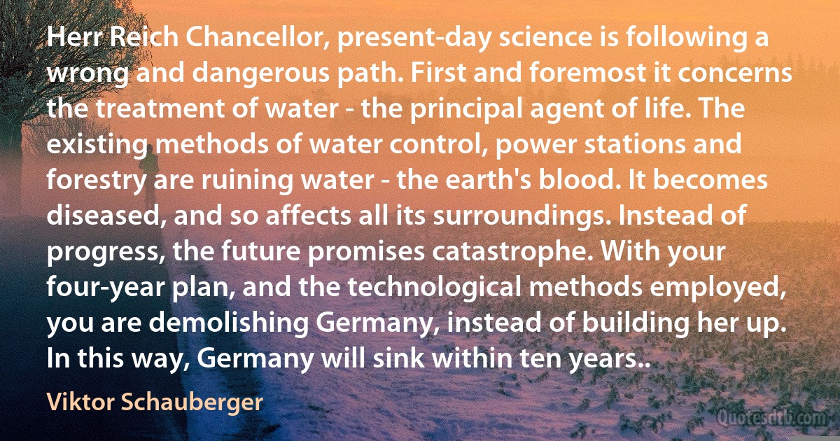 Herr Reich Chancellor, present-day science is following a wrong and dangerous path. First and foremost it concerns the treatment of water - the principal agent of life. The existing methods of water control, power stations and forestry are ruining water - the earth's blood. It becomes diseased, and so affects all its surroundings. Instead of progress, the future promises catastrophe. With your four-year plan, and the technological methods employed, you are demolishing Germany, instead of building her up. In this way, Germany will sink within ten years.. (Viktor Schauberger)