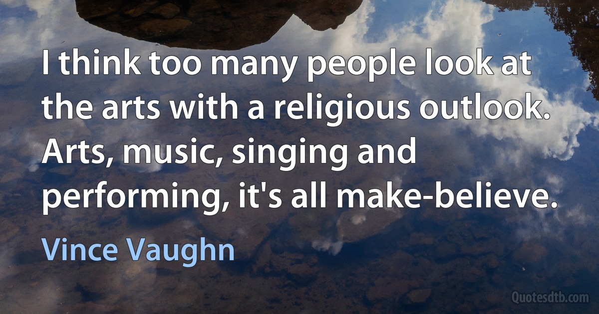 I think too many people look at the arts with a religious outlook. Arts, music, singing and performing, it's all make-believe. (Vince Vaughn)