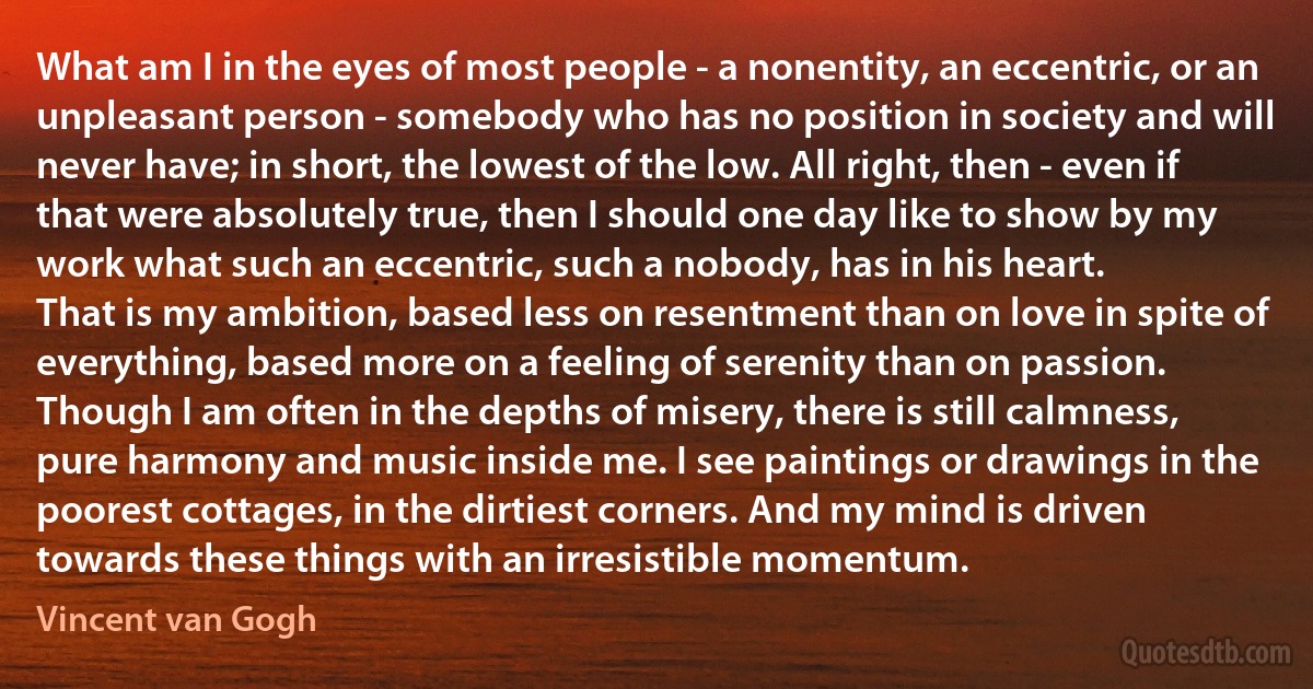 What am I in the eyes of most people - a nonentity, an eccentric, or an unpleasant person - somebody who has no position in society and will never have; in short, the lowest of the low. All right, then - even if that were absolutely true, then I should one day like to show by my work what such an eccentric, such a nobody, has in his heart.
That is my ambition, based less on resentment than on love in spite of everything, based more on a feeling of serenity than on passion.
Though I am often in the depths of misery, there is still calmness, pure harmony and music inside me. I see paintings or drawings in the poorest cottages, in the dirtiest corners. And my mind is driven towards these things with an irresistible momentum. (Vincent van Gogh)