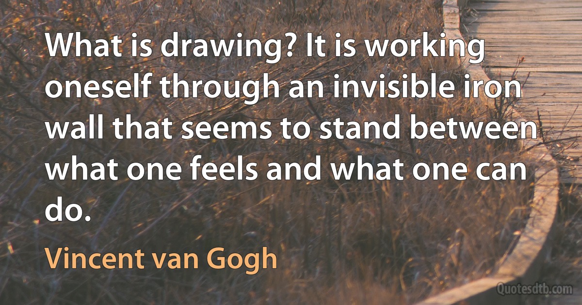 What is drawing? It is working oneself through an invisible iron wall that seems to stand between what one feels and what one can do. (Vincent van Gogh)