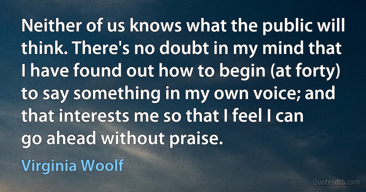 Neither of us knows what the public will think. There's no doubt in my mind that I have found out how to begin (at forty) to say something in my own voice; and that interests me so that I feel I can go ahead without praise. (Virginia Woolf)