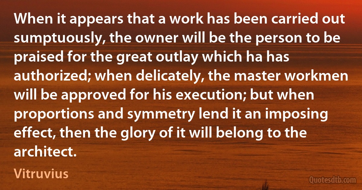 When it appears that a work has been carried out sumptuously, the owner will be the person to be praised for the great outlay which ha has authorized; when delicately, the master workmen will be approved for his execution; but when proportions and symmetry lend it an imposing effect, then the glory of it will belong to the architect. (Vitruvius)