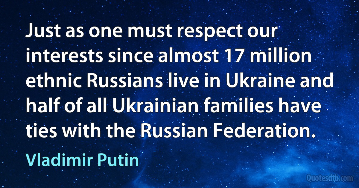 Just as one must respect our interests since almost 17 million ethnic Russians live in Ukraine and half of all Ukrainian families have ties with the Russian Federation. (Vladimir Putin)