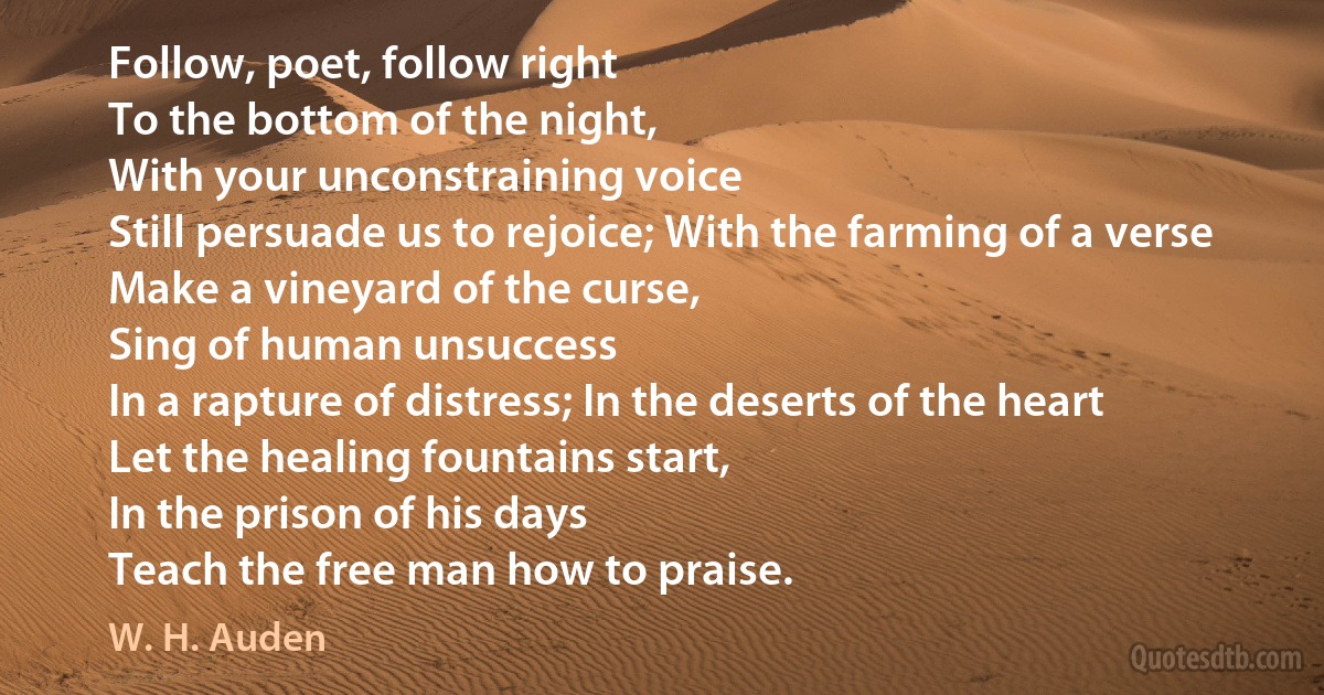 Follow, poet, follow right
To the bottom of the night,
With your unconstraining voice
Still persuade us to rejoice; With the farming of a verse
Make a vineyard of the curse,
Sing of human unsuccess
In a rapture of distress; In the deserts of the heart
Let the healing fountains start,
In the prison of his days
Teach the free man how to praise. (W. H. Auden)