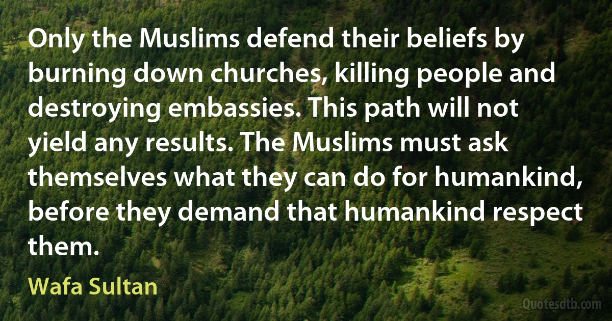 Only the Muslims defend their beliefs by burning down churches, killing people and destroying embassies. This path will not yield any results. The Muslims must ask themselves what they can do for humankind, before they demand that humankind respect them. (Wafa Sultan)