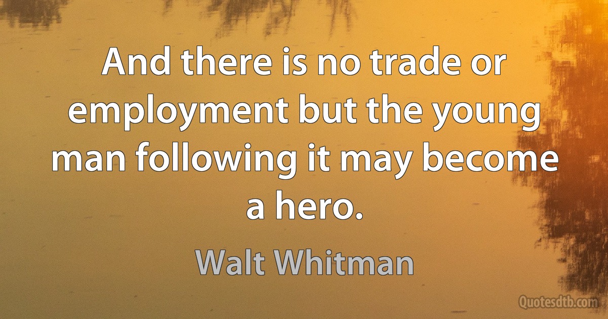 And there is no trade or employment but the young man following it may become a hero. (Walt Whitman)