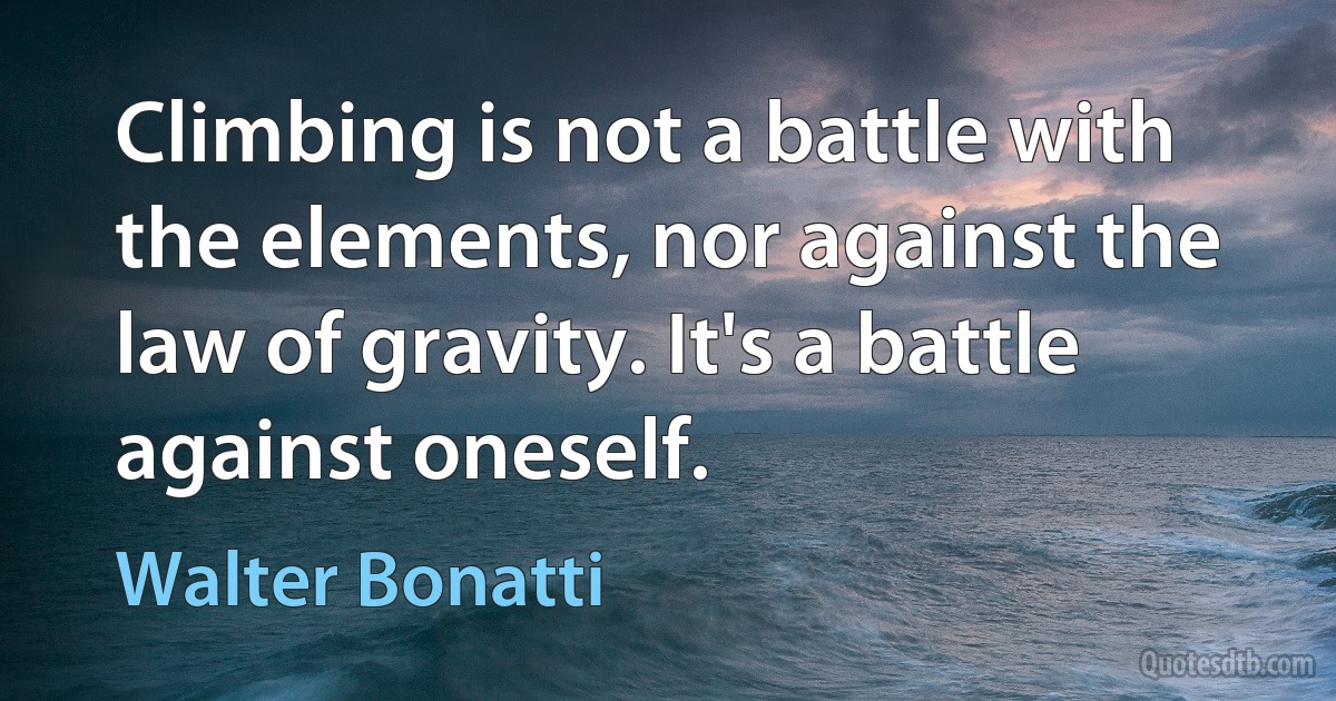 Climbing is not a battle with the elements, nor against the law of gravity. It's a battle against oneself. (Walter Bonatti)