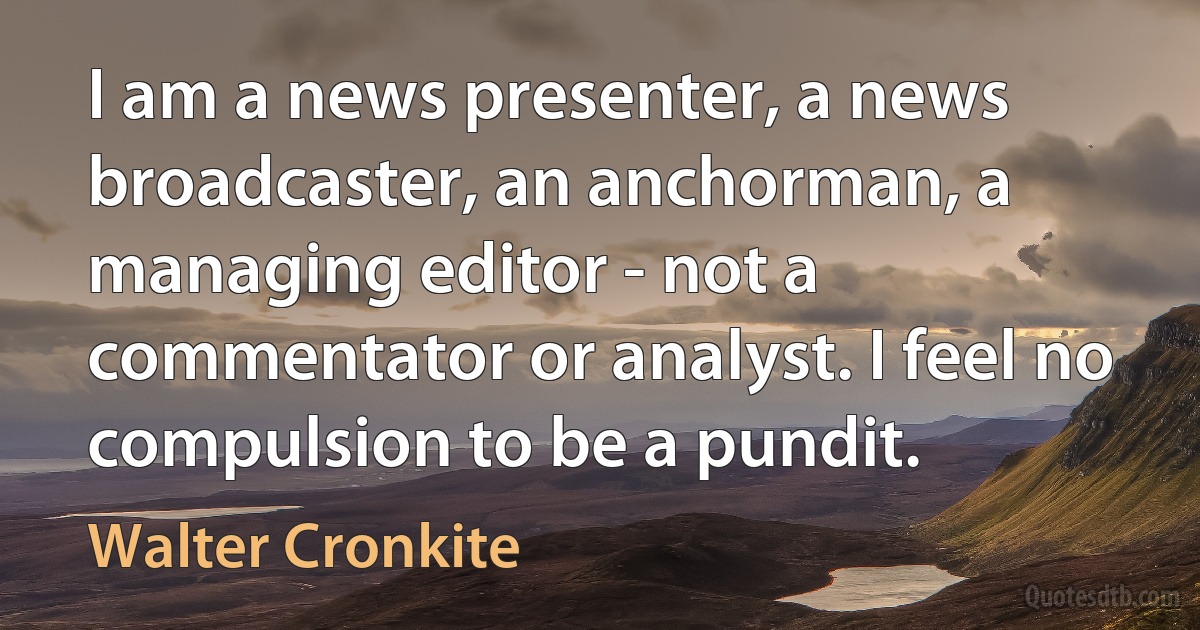 I am a news presenter, a news broadcaster, an anchorman, a managing editor - not a commentator or analyst. I feel no compulsion to be a pundit. (Walter Cronkite)