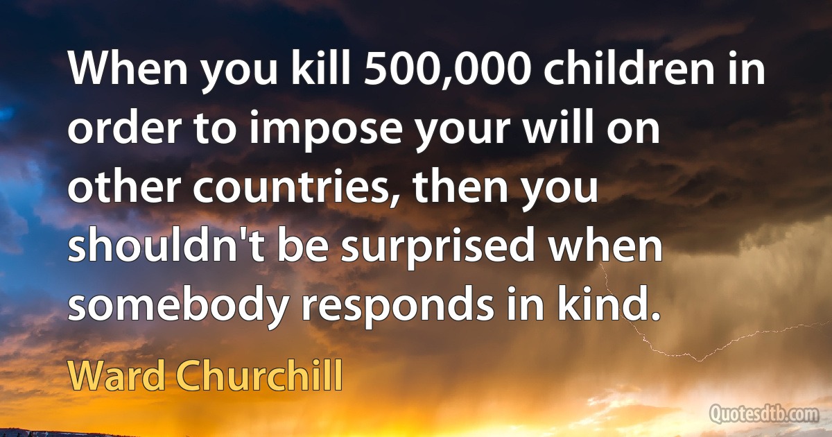 When you kill 500,000 children in order to impose your will on other countries, then you shouldn't be surprised when somebody responds in kind. (Ward Churchill)