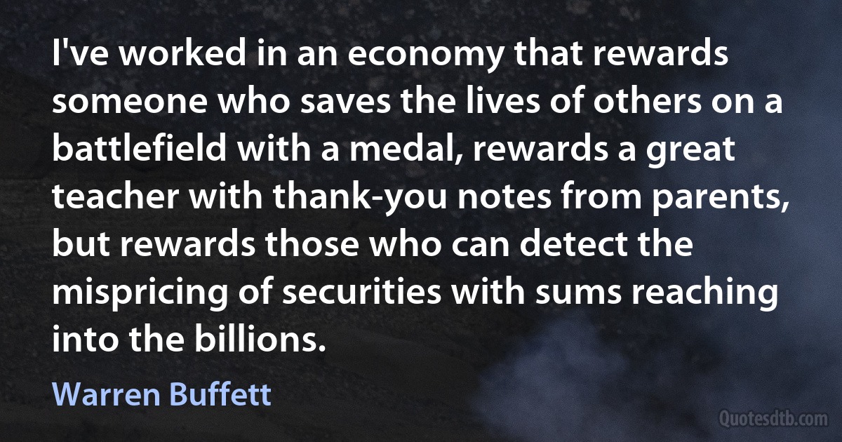 I've worked in an economy that rewards someone who saves the lives of others on a battlefield with a medal, rewards a great teacher with thank-you notes from parents, but rewards those who can detect the mispricing of securities with sums reaching into the billions. (Warren Buffett)