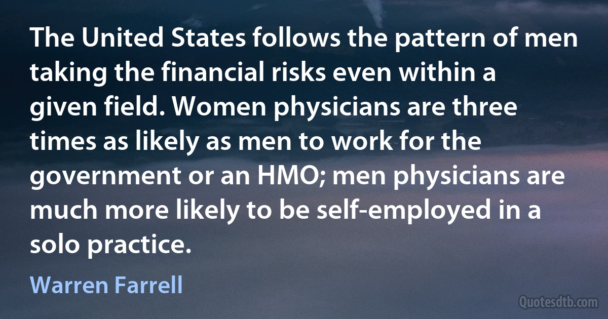 The United States follows the pattern of men taking the financial risks even within a given field. Women physicians are three times as likely as men to work for the government or an HMO; men physicians are much more likely to be self-employed in a solo practice. (Warren Farrell)