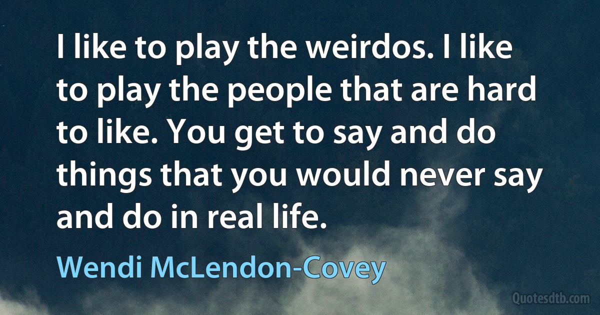 I like to play the weirdos. I like to play the people that are hard to like. You get to say and do things that you would never say and do in real life. (Wendi McLendon-Covey)