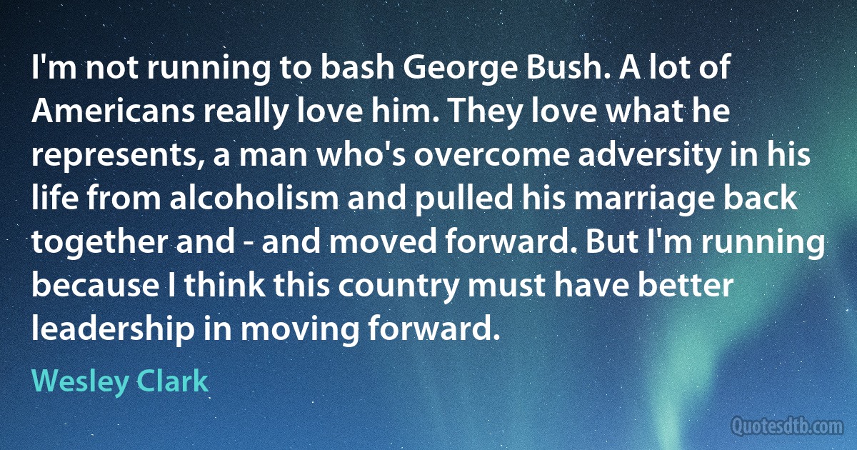 I'm not running to bash George Bush. A lot of Americans really love him. They love what he represents, a man who's overcome adversity in his life from alcoholism and pulled his marriage back together and - and moved forward. But I'm running because I think this country must have better leadership in moving forward. (Wesley Clark)