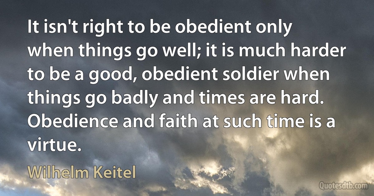 It isn't right to be obedient only when things go well; it is much harder to be a good, obedient soldier when things go badly and times are hard. Obedience and faith at such time is a virtue. (Wilhelm Keitel)