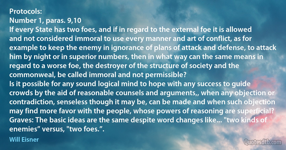 Protocols:
Number 1, paras. 9,10
If every State has two foes, and if in regard to the external foe it is allowed and not considered immoral to use every manner and art of conflict, as for example to keep the enemy in ignorance of plans of attack and defense, to attack him by night or in superior numbers, then in what way can the same means in regard to a worse foe, the destroyer of the structure of society and the commonweal, be called immoral and not permissible?
Is it possible for any sound logical mind to hope with any success to guide crowds by the aid of reasonable counsels and arguments,, when any objection or contradiction, senseless though it may be, can be made and when such objection may find more favor with the people, whose powers of reasoning are superficial?
Graves: The basic ideas are the same despite word changes like... "two kinds of enemies” versus, "two foes.”. (Will Eisner)