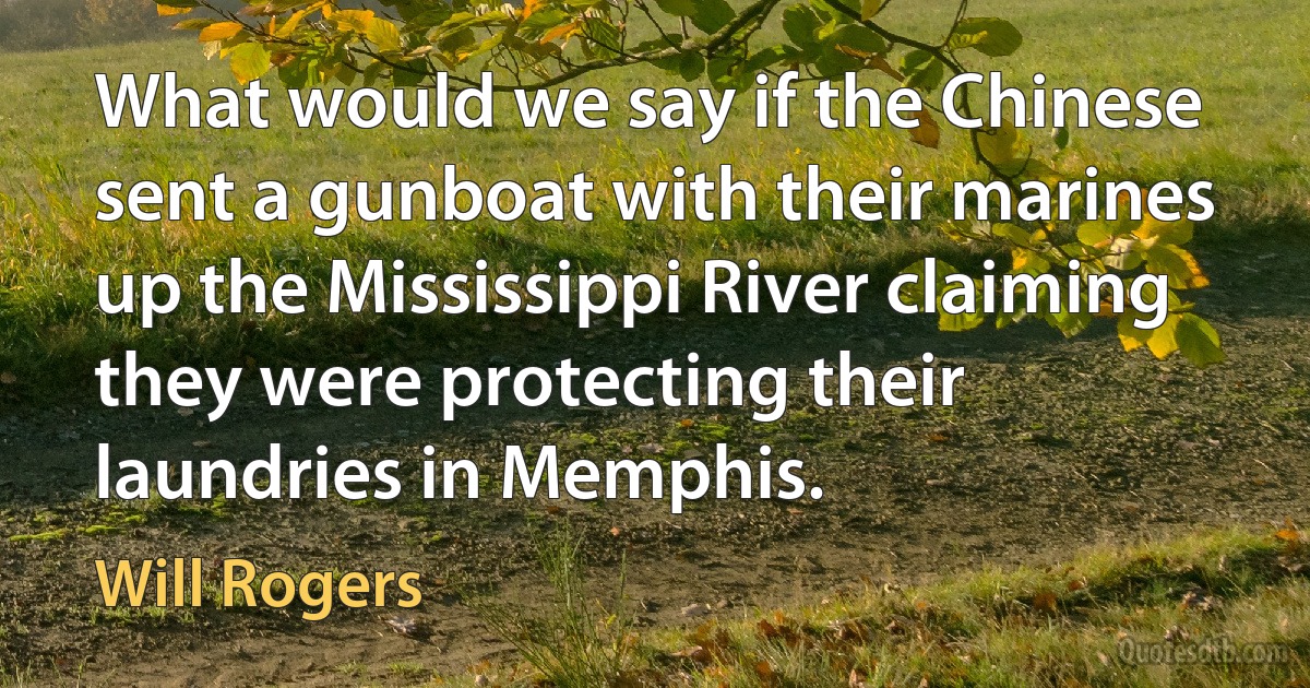 What would we say if the Chinese sent a gunboat with their marines up the Mississippi River claiming they were protecting their laundries in Memphis. (Will Rogers)