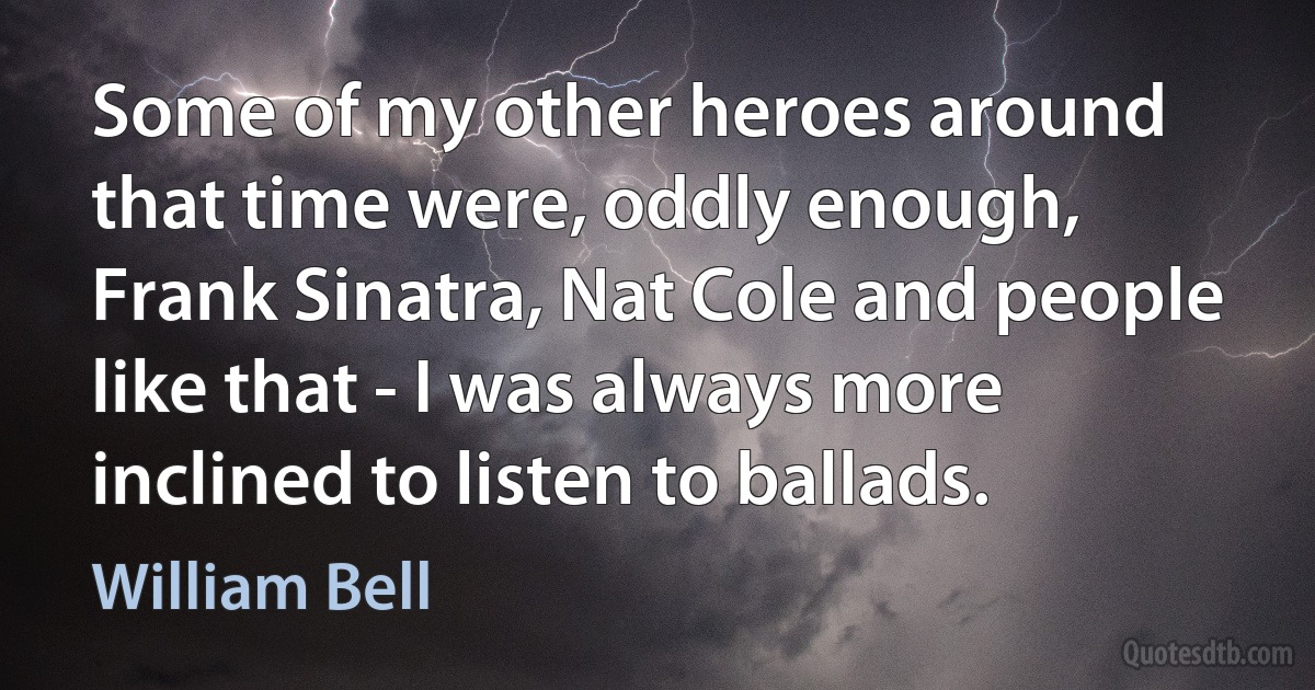 Some of my other heroes around that time were, oddly enough, Frank Sinatra, Nat Cole and people like that - I was always more inclined to listen to ballads. (William Bell)