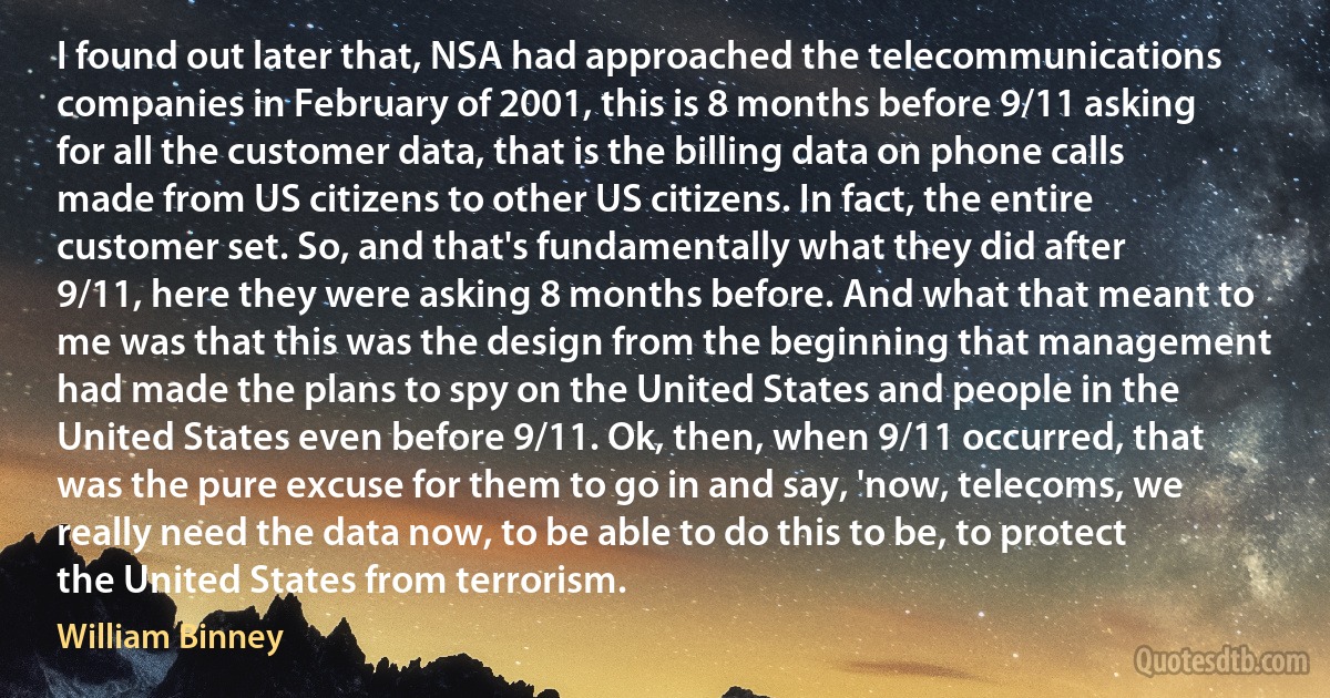 I found out later that, NSA had approached the telecommunications companies in February of 2001, this is 8 months before 9/11 asking for all the customer data, that is the billing data on phone calls made from US citizens to other US citizens. In fact, the entire customer set. So, and that's fundamentally what they did after 9/11, here they were asking 8 months before. And what that meant to me was that this was the design from the beginning that management had made the plans to spy on the United States and people in the United States even before 9/11. Ok, then, when 9/11 occurred, that was the pure excuse for them to go in and say, 'now, telecoms, we really need the data now, to be able to do this to be, to protect the United States from terrorism. (William Binney)