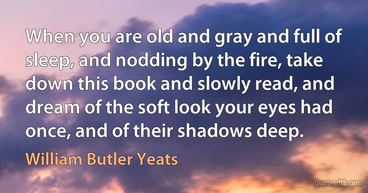 When you are old and gray and full of sleep, and nodding by the fire, take down this book and slowly read, and dream of the soft look your eyes had once, and of their shadows deep. (William Butler Yeats)