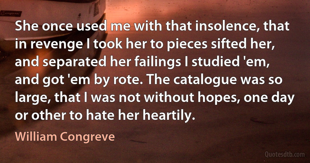 She once used me with that insolence, that in revenge I took her to pieces sifted her, and separated her failings I studied 'em, and got 'em by rote. The catalogue was so large, that I was not without hopes, one day or other to hate her heartily. (William Congreve)